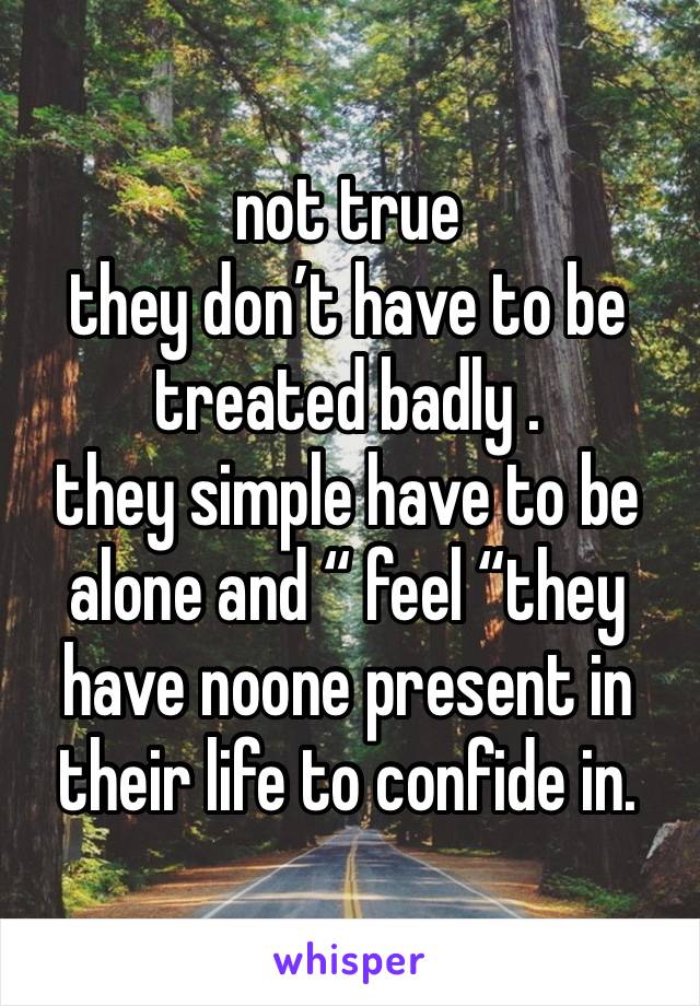 not true
they don’t have to be treated badly .
they simple have to be alone and “ feel “they have noone present in their life to confide in. 