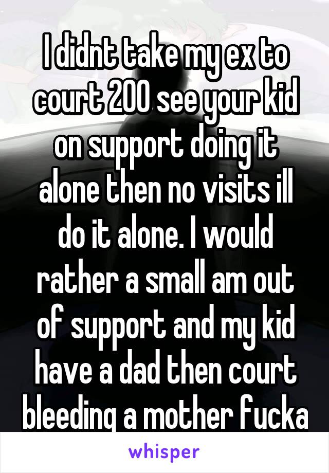 I didnt take my ex to court 200 see your kid on support doing it alone then no visits ill do it alone. I would rather a small am out of support and my kid have a dad then court bleeding a mother fucka