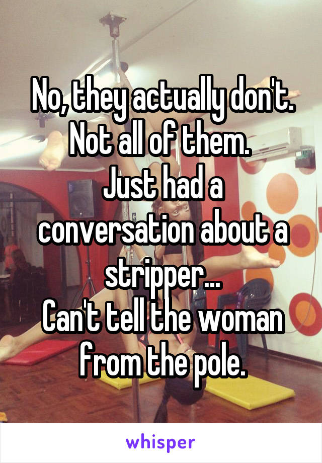 No, they actually don't. Not all of them. 
Just had a conversation about a stripper...
Can't tell the woman from the pole.