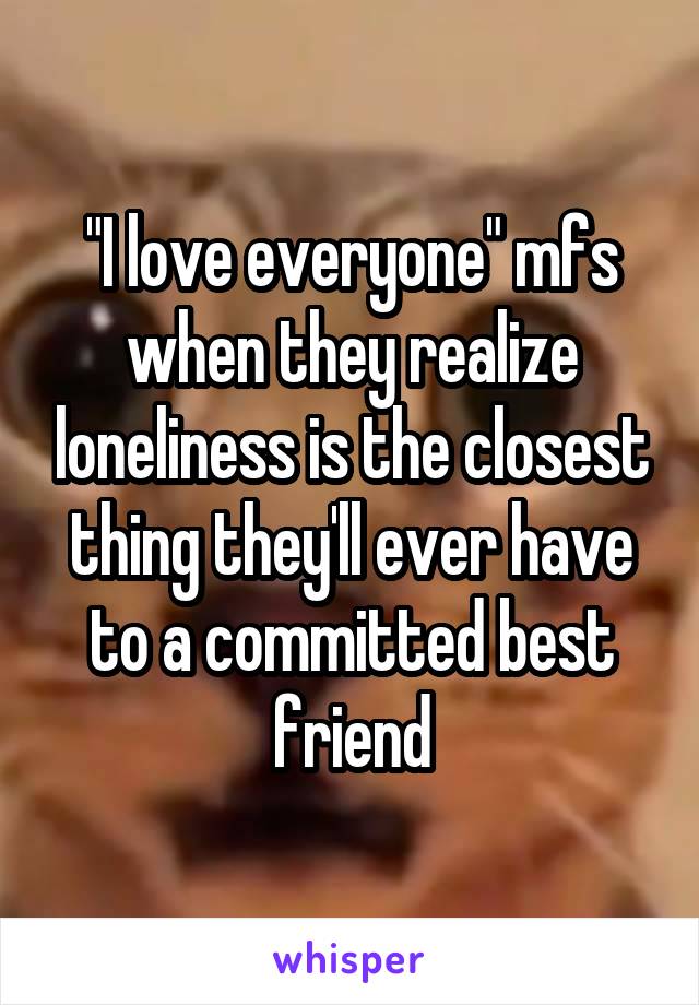 "I love everyone" mfs when they realize loneliness is the closest thing they'll ever have to a committed best friend