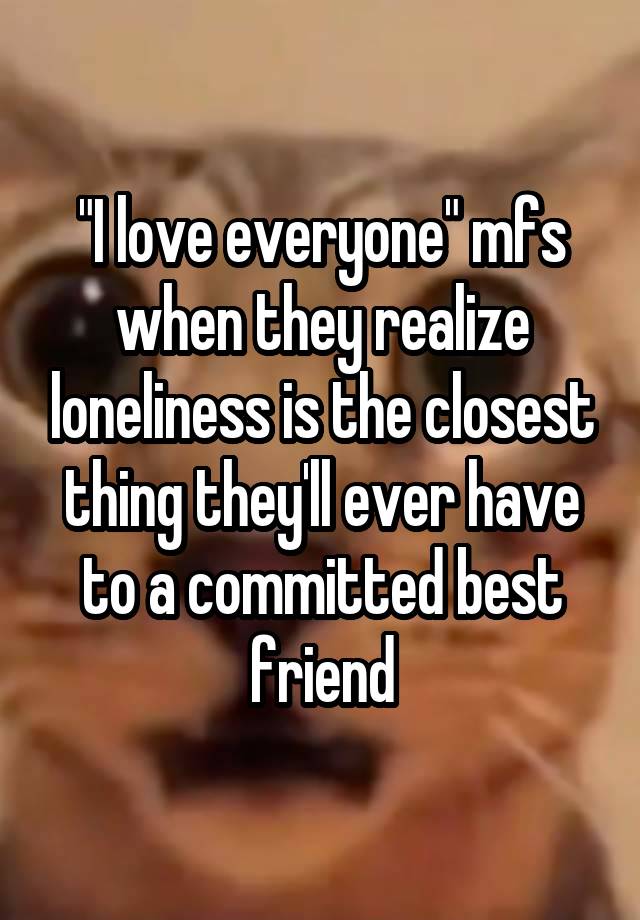 "I love everyone" mfs when they realize loneliness is the closest thing they'll ever have to a committed best friend