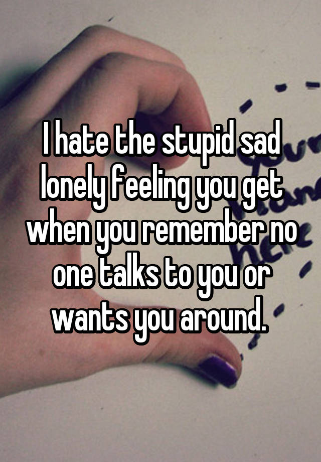 I hate the stupid sad lonely feeling you get when you remember no one talks to you or wants you around. 