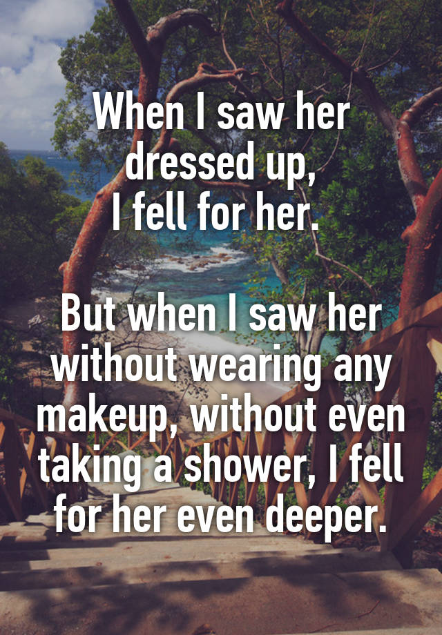 When I saw her dressed up,
I fell for her. 

But when I saw her without wearing any makeup, without even taking a shower, I fell for her even deeper.