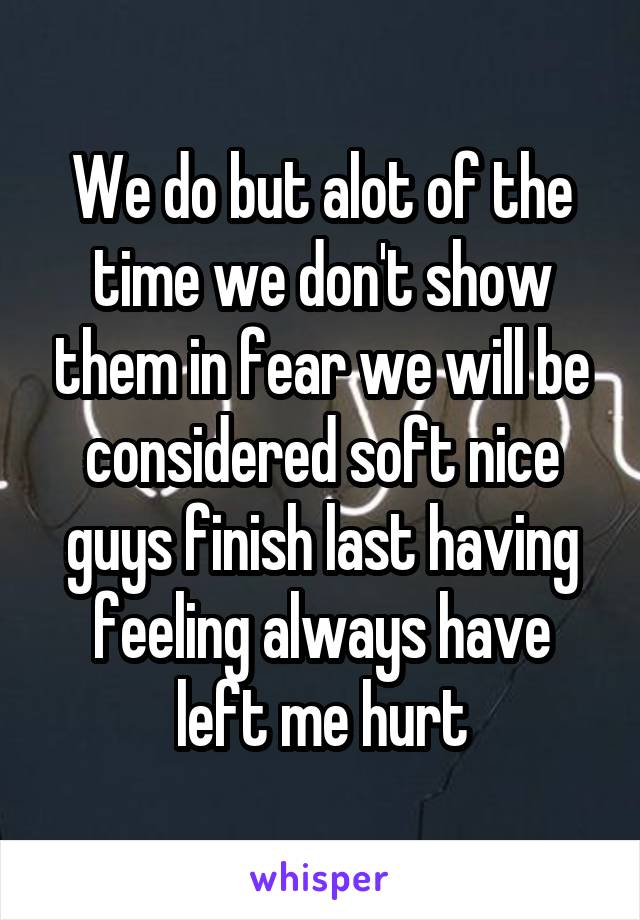 We do but alot of the time we don't show them in fear we will be considered soft nice guys finish last having feeling always have left me hurt