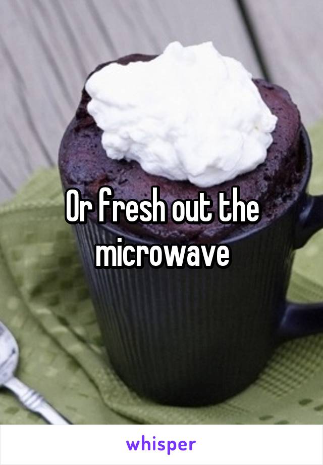 Or fresh out the microwave