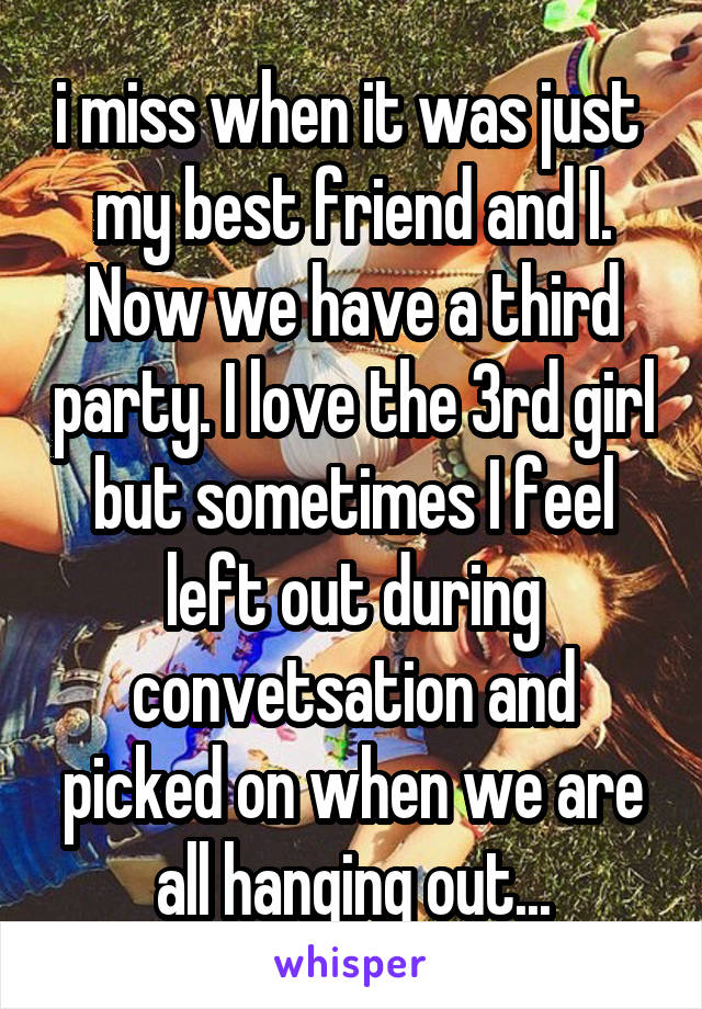 i miss when it was just  my best friend and I. Now we have a third party. I love the 3rd girl but sometimes I feel left out during convetsation and picked on when we are all hanging out...