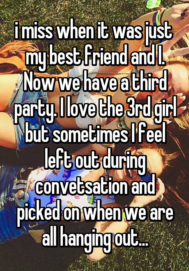 i miss when it was just  my best friend and I. Now we have a third party. I love the 3rd girl but sometimes I feel left out during convetsation and picked on when we are all hanging out...
