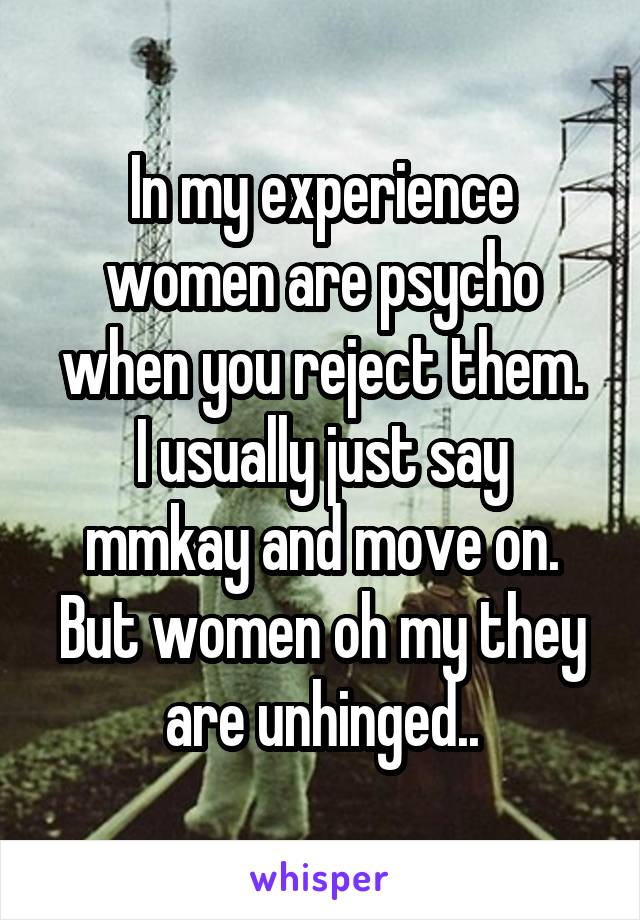 In my experience women are psycho when you reject them.
I usually just say mmkay and move on. But women oh my they are unhinged..