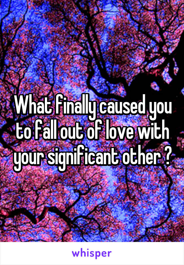 What finally caused you to fall out of love with your significant other ?