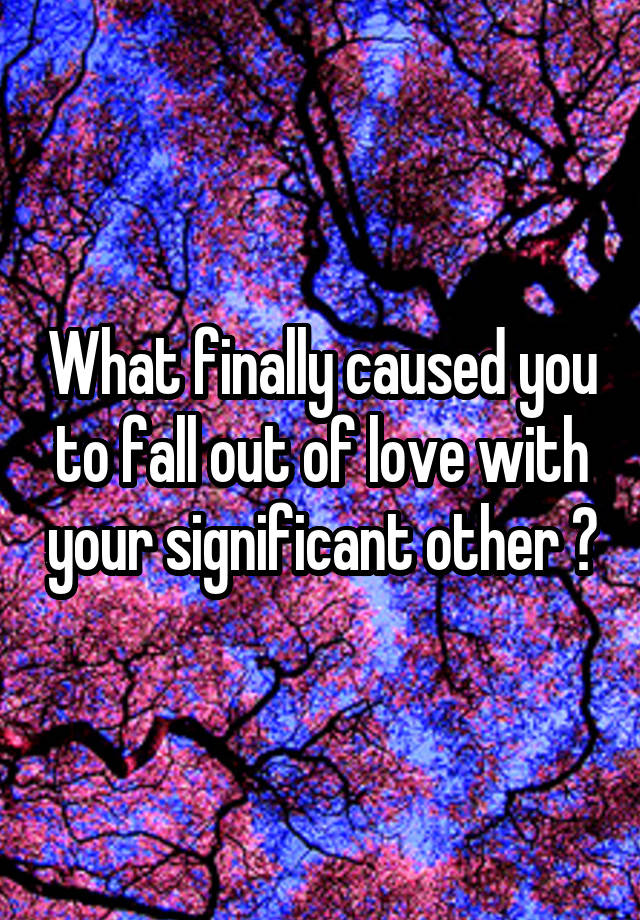 What finally caused you to fall out of love with your significant other ?