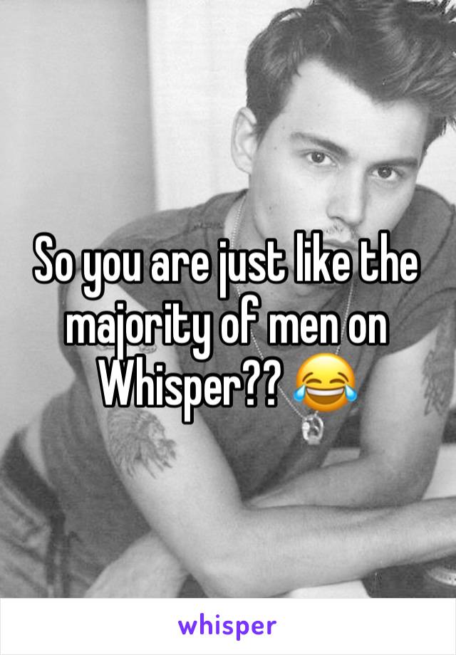 So you are just like the majority of men on Whisper?? 😂