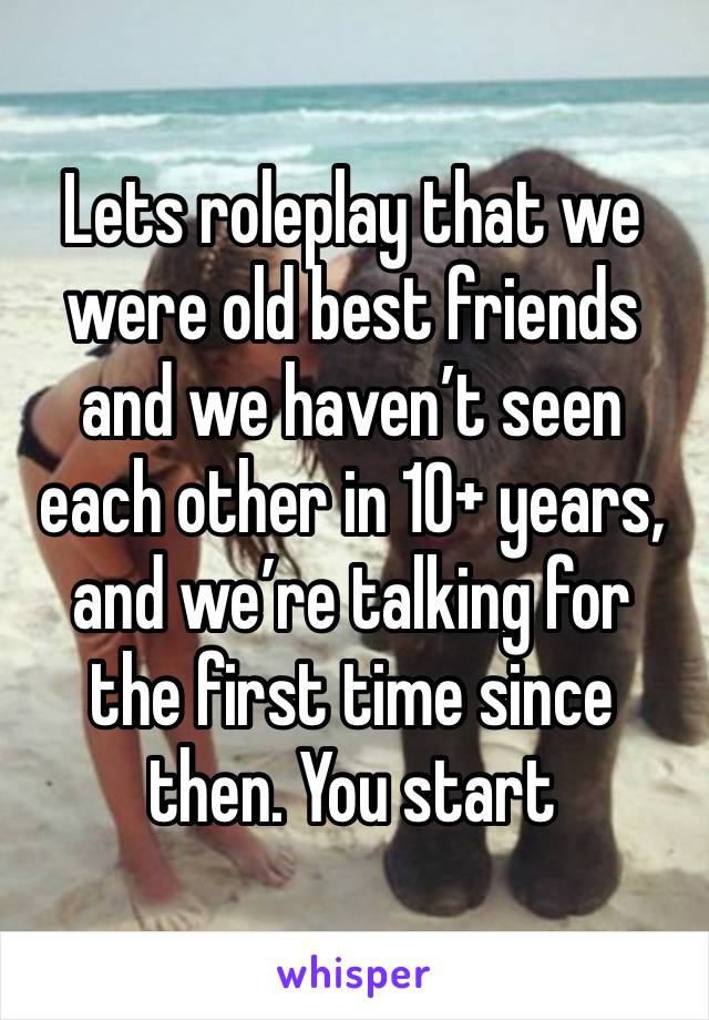 Lets roleplay that we were old best friends and we haven’t seen each other in 10+ years, and we’re talking for the first time since then. You start