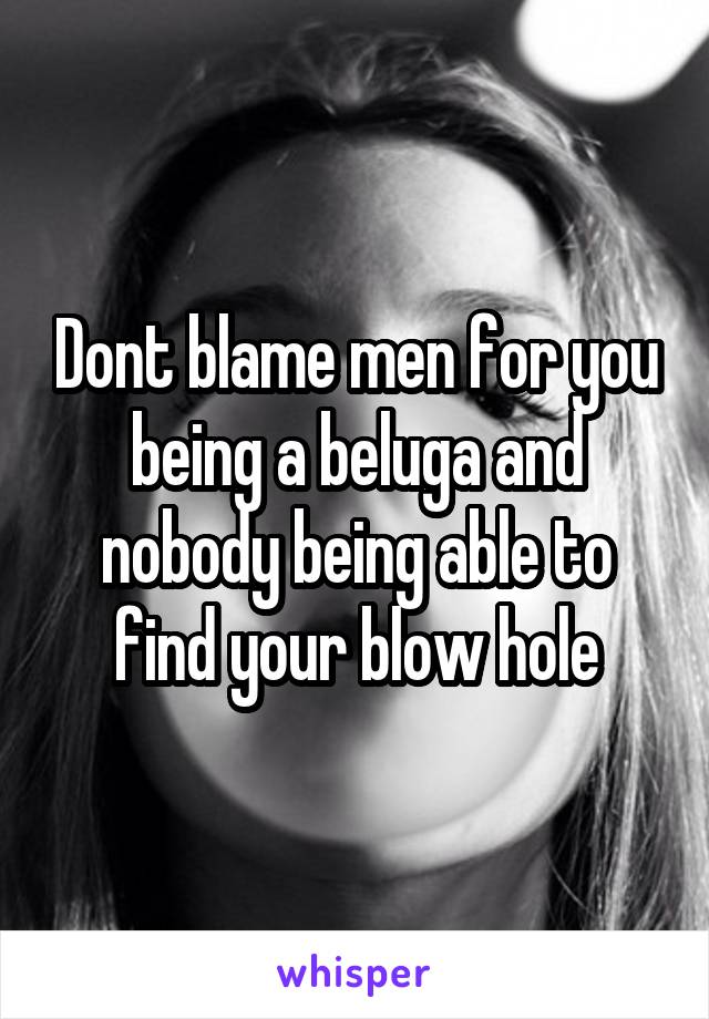 Dont blame men for you being a beluga and nobody being able to find your blow hole