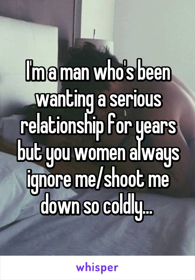 I'm a man who's been wanting a serious relationship for years but you women always ignore me/shoot me down so coldly... 