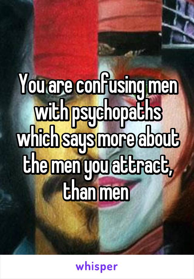 You are confusing men with psychopaths which says more about the men you attract, than men 