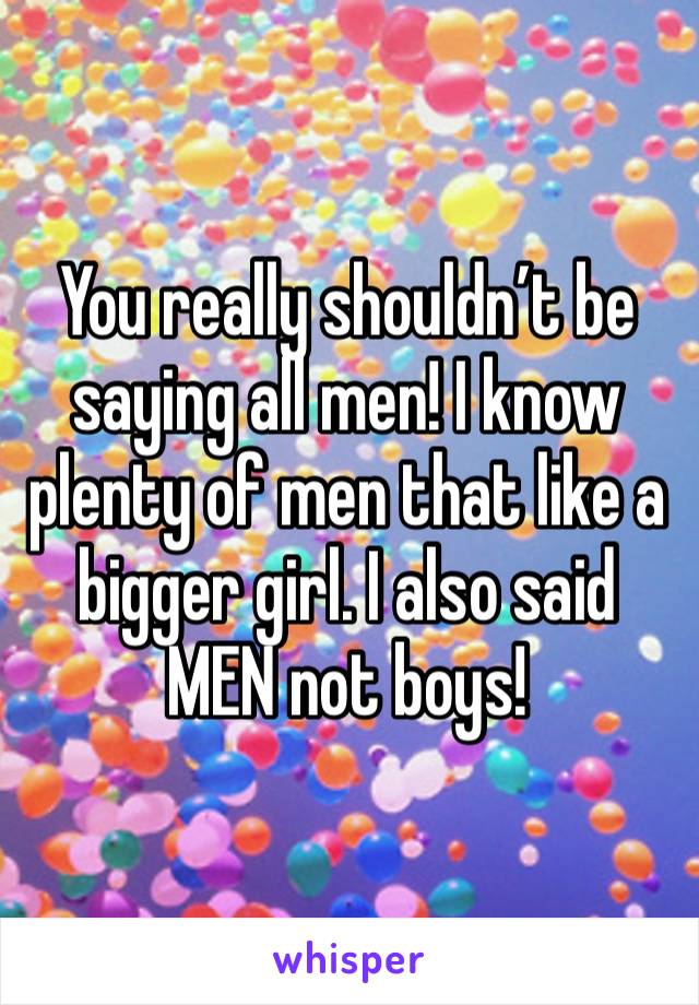 You really shouldn’t be saying all men! I know plenty of men that like a bigger girl. I also said MEN not boys!