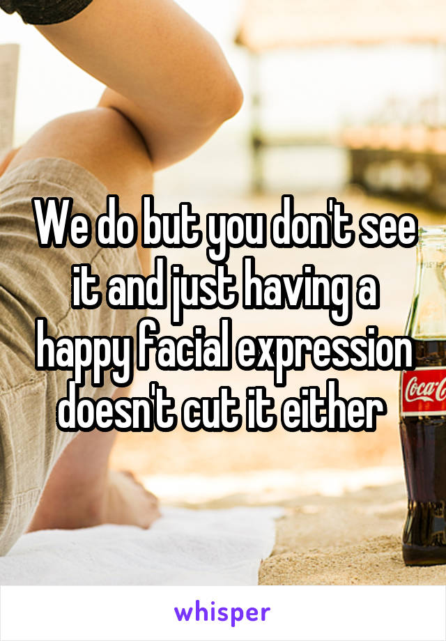 We do but you don't see it and just having a happy facial expression doesn't cut it either 
