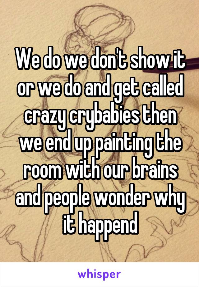 We do we don't show it or we do and get called crazy crybabies then we end up painting the room with our brains and people wonder why it happend