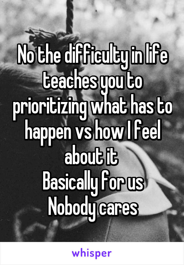 No the difficulty in life teaches you to prioritizing what has to happen vs how I feel about it 
Basically for us
Nobody cares