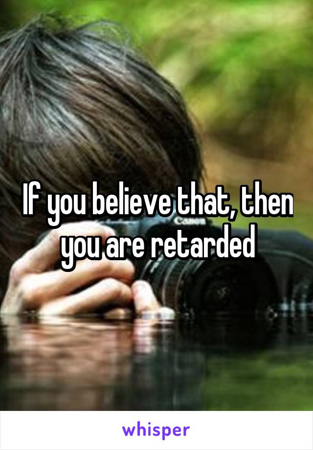 If you believe that, then you are retarded