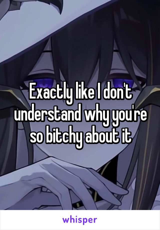 Exactly like I don't understand why you're so bitchy about it