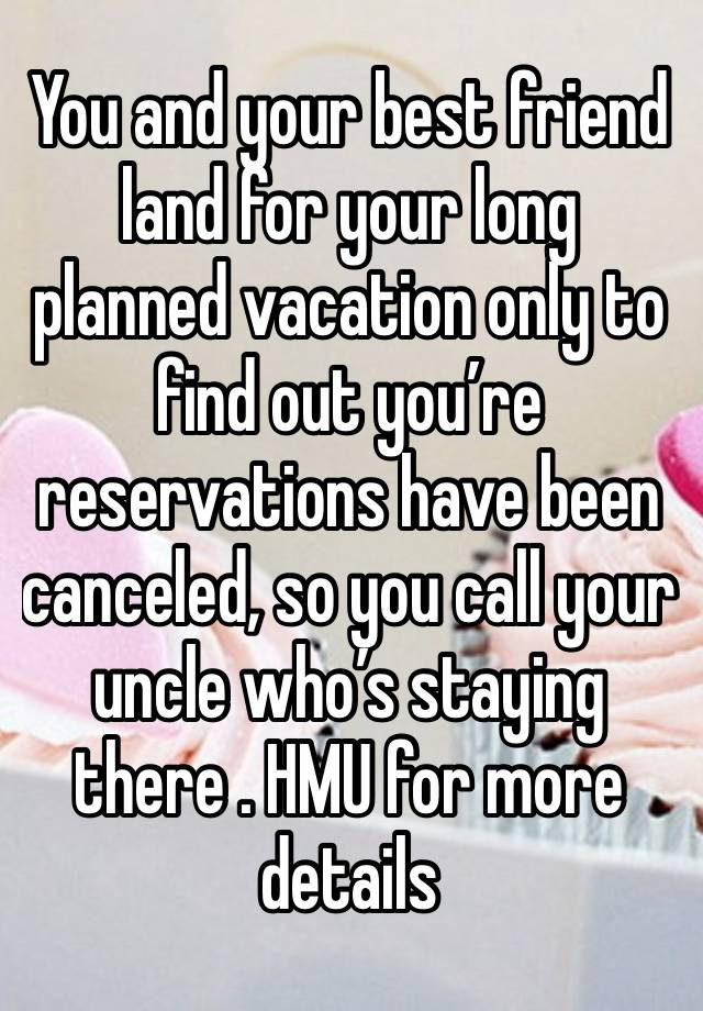 You and your best friend land for your long planned vacation only to find out you’re reservations have been canceled, so you call your uncle who’s staying there . HMU for more details