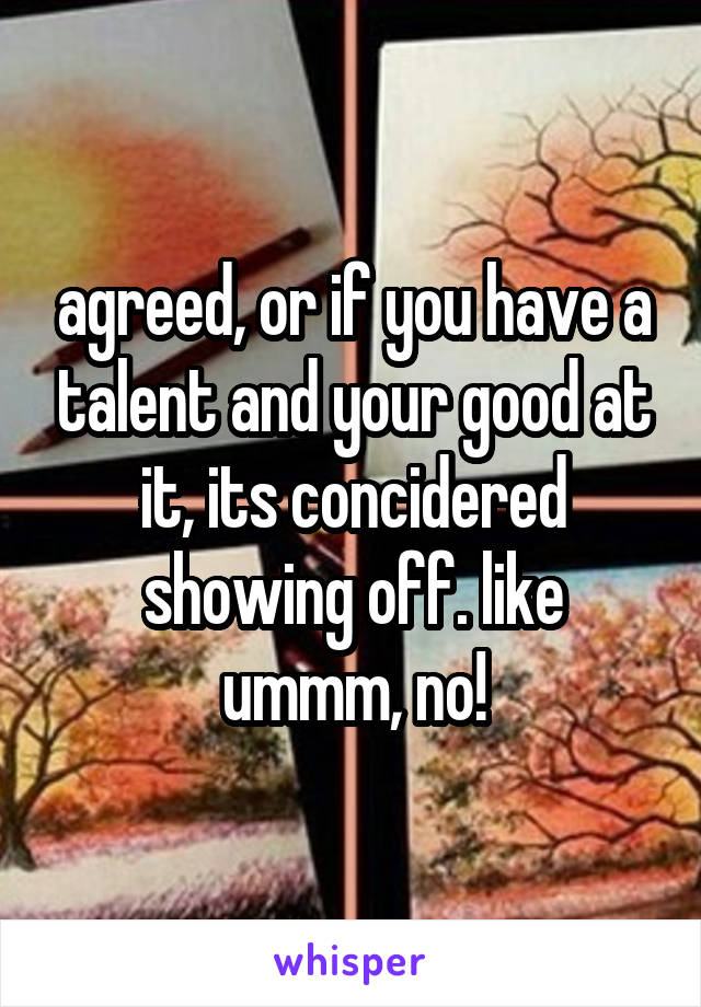 agreed, or if you have a talent and your good at it, its concidered showing off. like ummm, no!