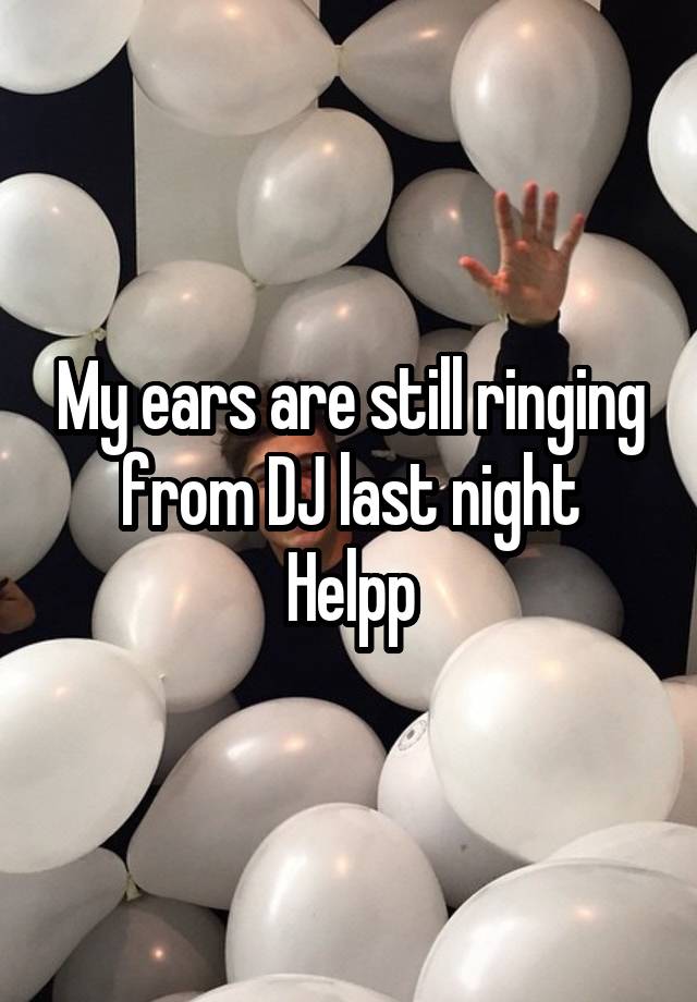 My ears are still ringing from DJ last night
Helpp