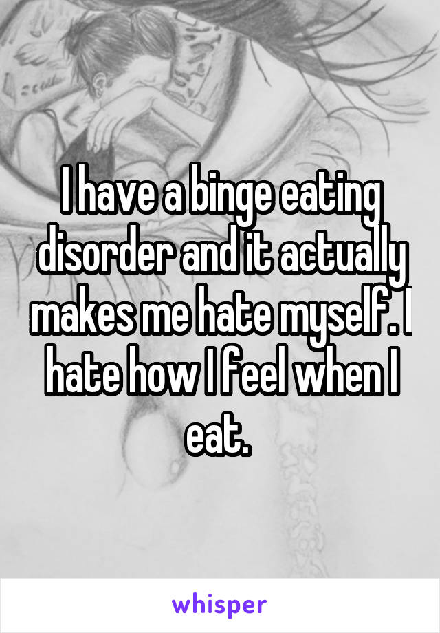 I have a binge eating disorder and it actually makes me hate myself. I hate how I feel when I eat. 