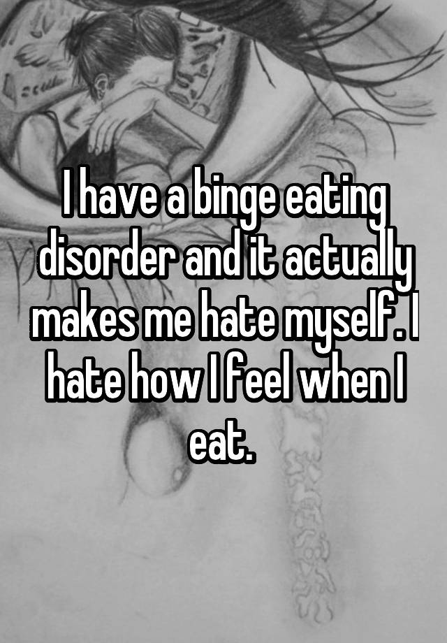 I have a binge eating disorder and it actually makes me hate myself. I hate how I feel when I eat. 