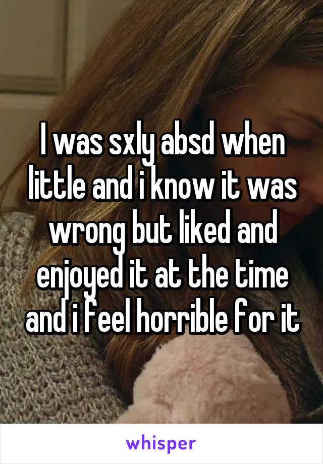 I was sxly absd when little and i know it was wrong but liked and enjoyed it at the time and i feel horrible for it