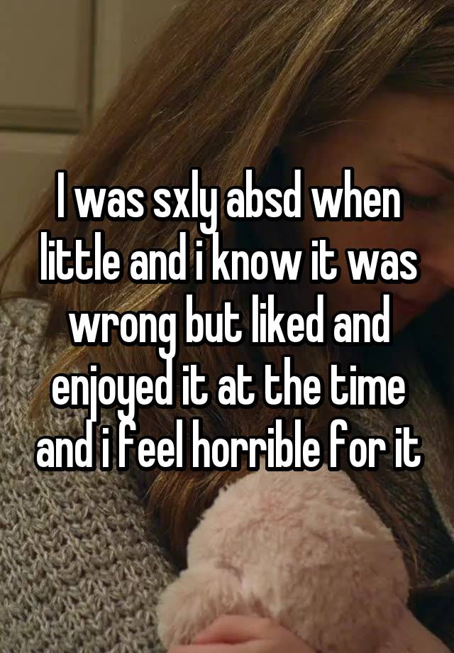 I was sxly absd when little and i know it was wrong but liked and enjoyed it at the time and i feel horrible for it