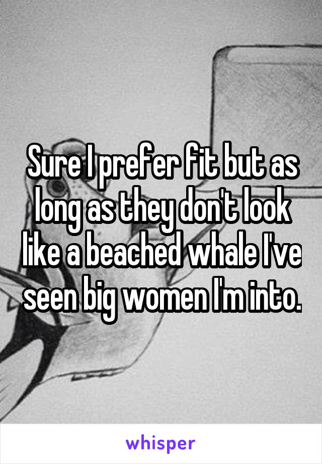 Sure I prefer fit but as long as they don't look like a beached whale I've seen big women I'm into.