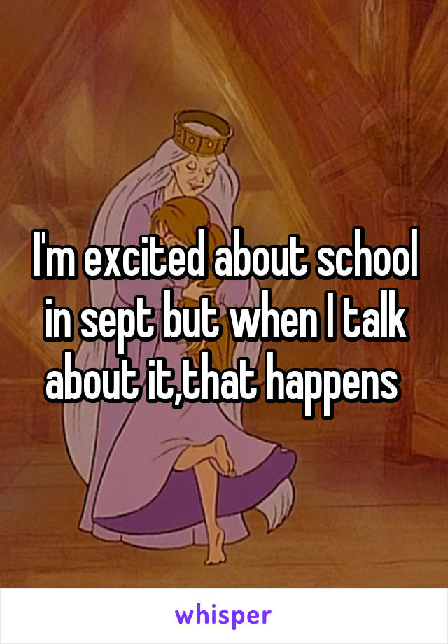I'm excited about school in sept but when I talk about it,that happens 