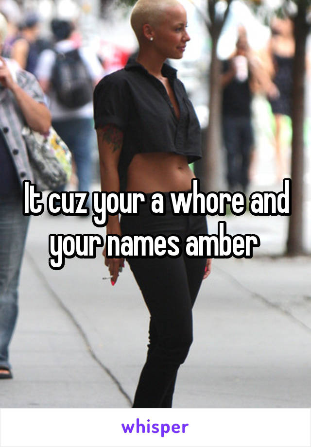 It cuz your a whore and your names amber 