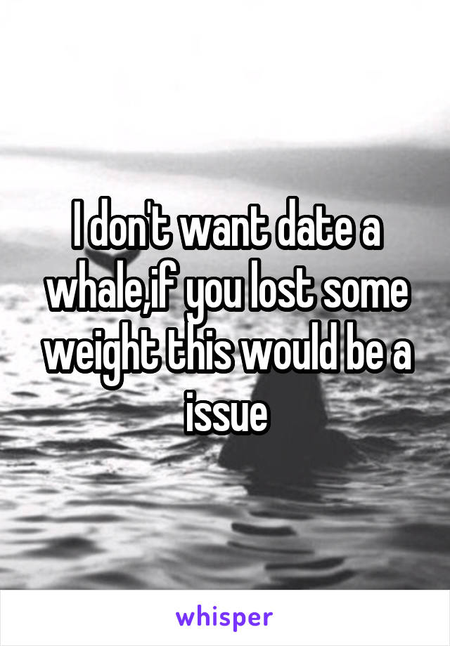 I don't want date a whale,if you lost some weight this would be a issue