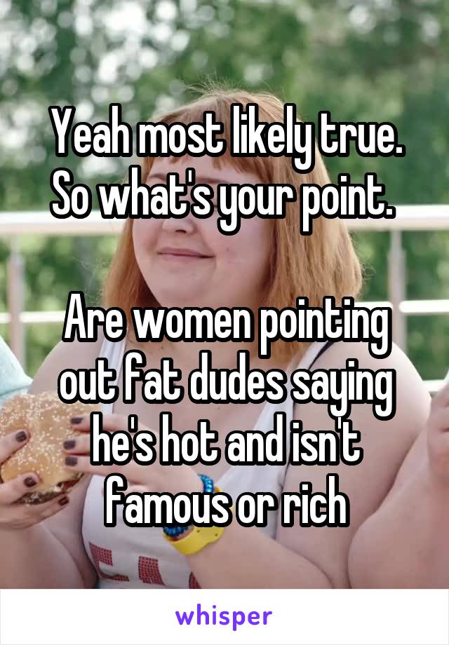 Yeah most likely true. So what's your point. 

Are women pointing out fat dudes saying he's hot and isn't famous or rich