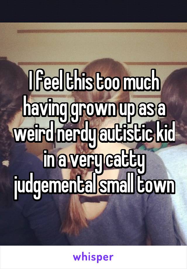 I feel this too much having grown up as a weird nerdy autistic kid in a very catty judgemental small town