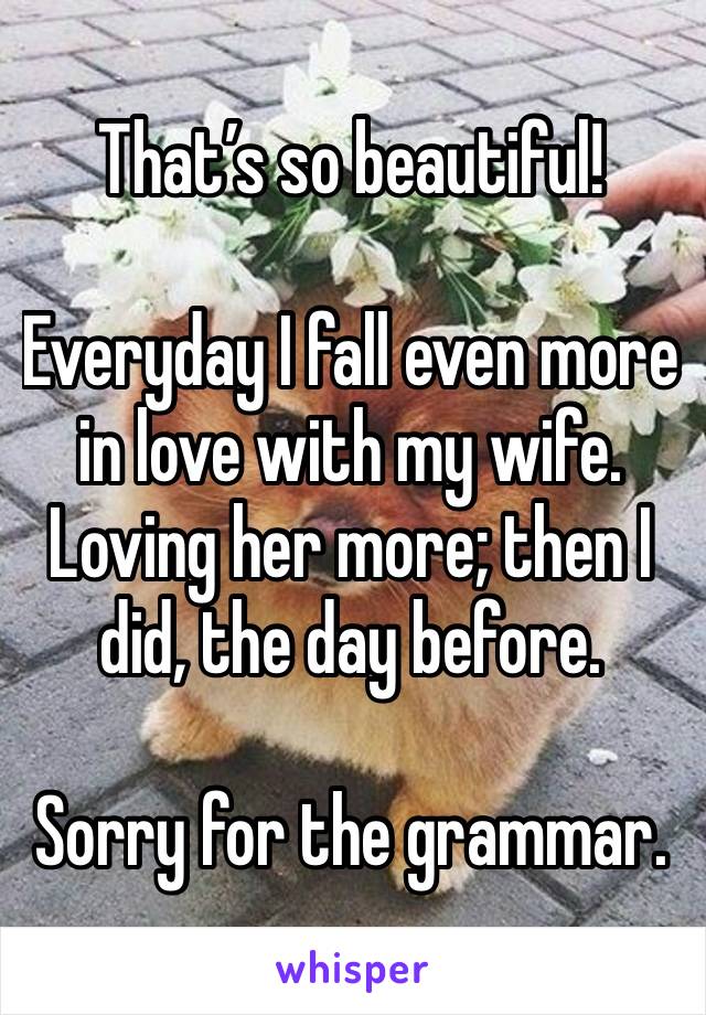 That’s so beautiful! 

Everyday I fall even more in love with my wife. Loving her more; then I did, the day before. 

Sorry for the grammar. 