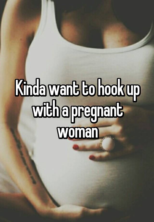 Kinda want to hook up with a pregnant woman