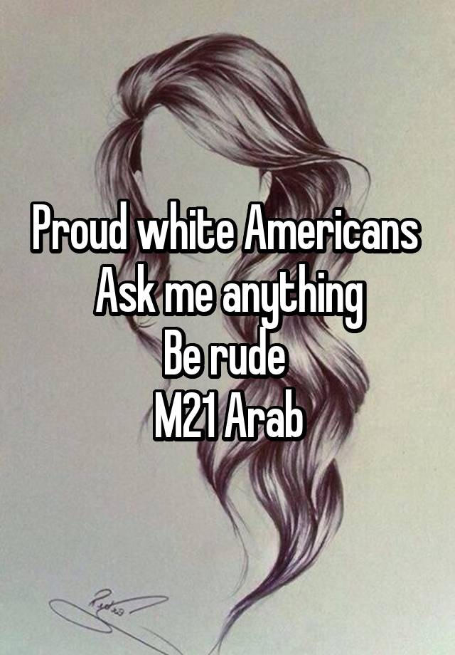 Proud white Americans 
Ask me anything
Be rude 
M21 Arab