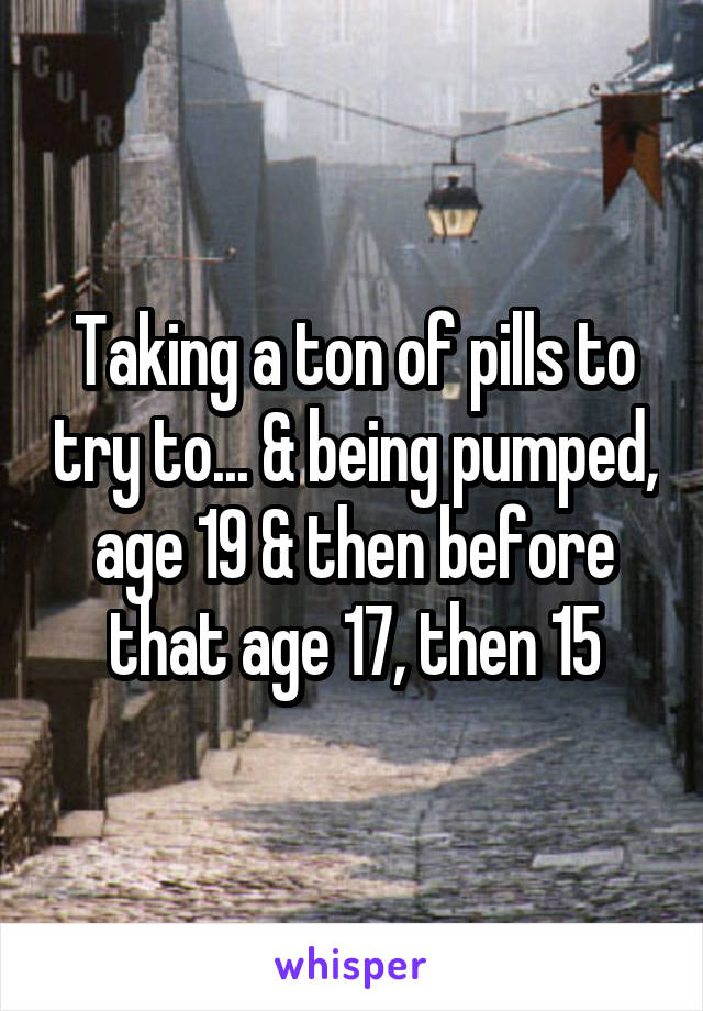 Taking a ton of pills to try to... & being pumped, age 19 & then before that age 17, then 15