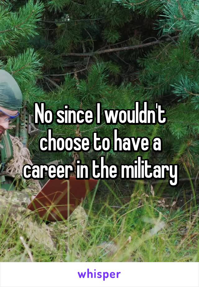 No since I wouldn't choose to have a career in the military