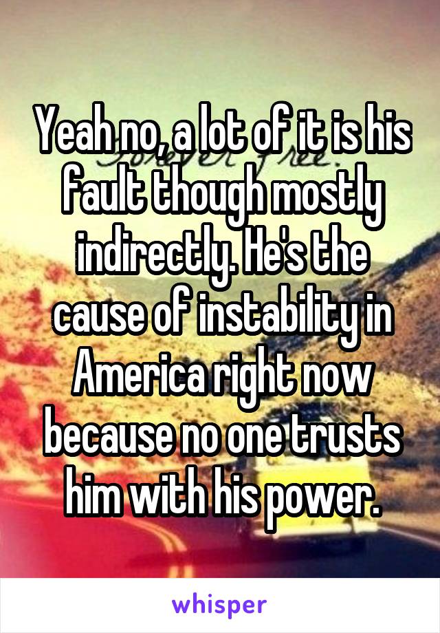 Yeah no, a lot of it is his fault though mostly indirectly. He's the cause of instability in America right now because no one trusts him with his power.