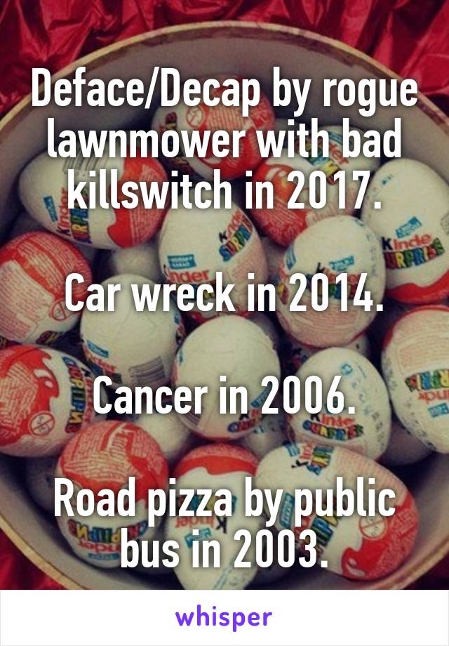 Deface/Decap by rogue lawnmower with bad killswitch in 2017.

Car wreck in 2014.

Cancer in 2006.

Road pizza by public bus in 2003.