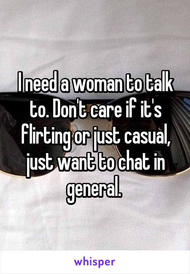 I need a woman to talk to. Don't care if it's flirting or just casual, just want to chat in general. 