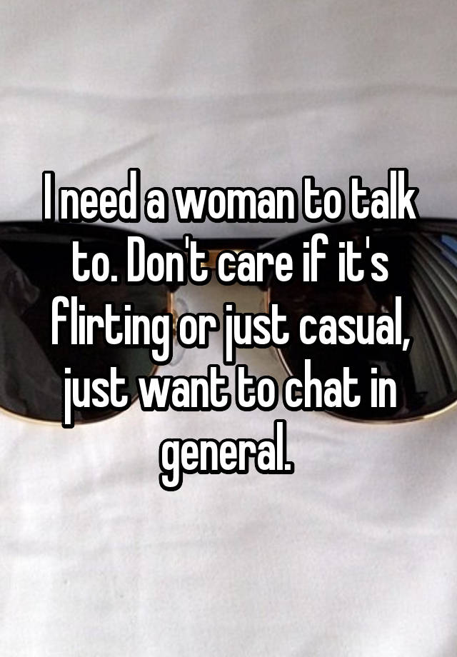 I need a woman to talk to. Don't care if it's flirting or just casual, just want to chat in general. 