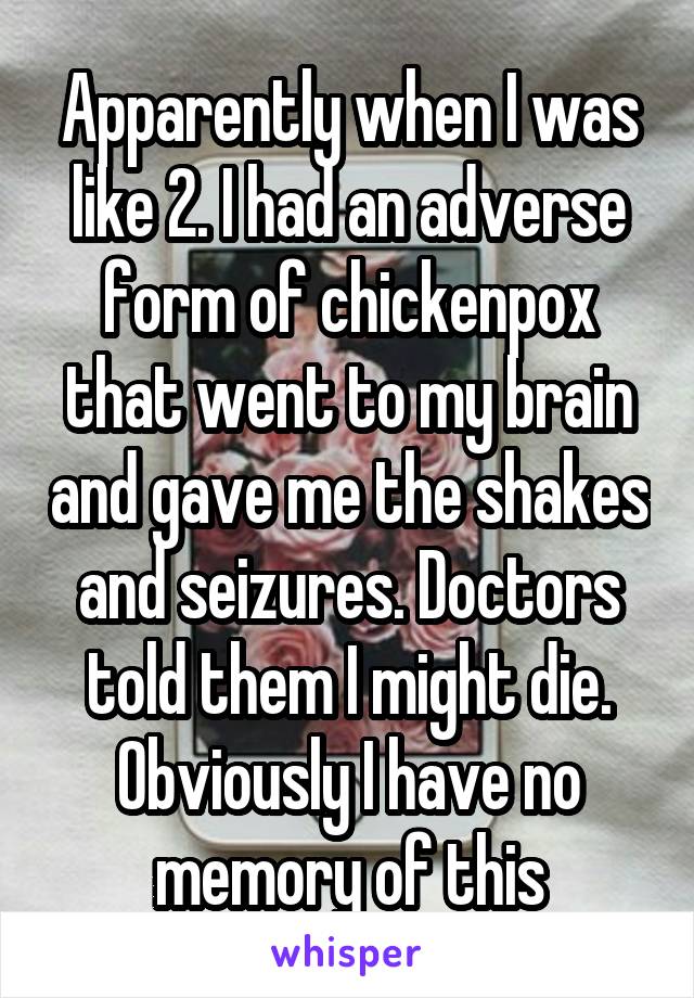 Apparently when I was like 2. I had an adverse form of chickenpox that went to my brain and gave me the shakes and seizures. Doctors told them I might die. Obviously I have no memory of this