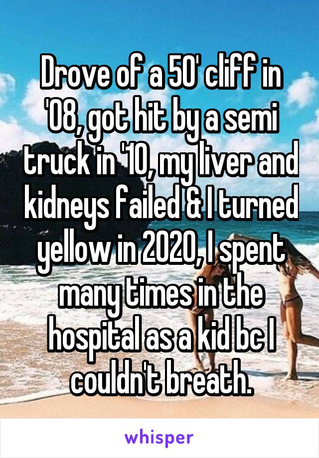 Drove of a 50' cliff in '08, got hit by a semi truck in '10, my liver and kidneys failed & I turned yellow in 2020, I spent many times in the hospital as a kid bc I couldn't breath.