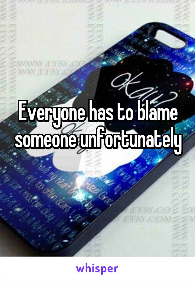 Everyone has to blame someone unfortunately 